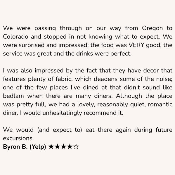 Customer review: We were passing through on our way from Oregon to Colorado and stopped in not knowing what to expect. We were surprised and impressed; the food was VERY good, the service was great and the drinks were perfect. I was also impressed by the fact that they have decor that features plenty of fabric, which deadens some of the noise; one of the few places I've dined at that didn't sound like bedlam when there are many diners. Although the place was pretty full, we had a lovely, reasonably quiet, romantic diner. I would unhesitatingly recommend it. We would (and expect to) eat there again during future excursions. Byron B. (Yelp) ★★★★☆