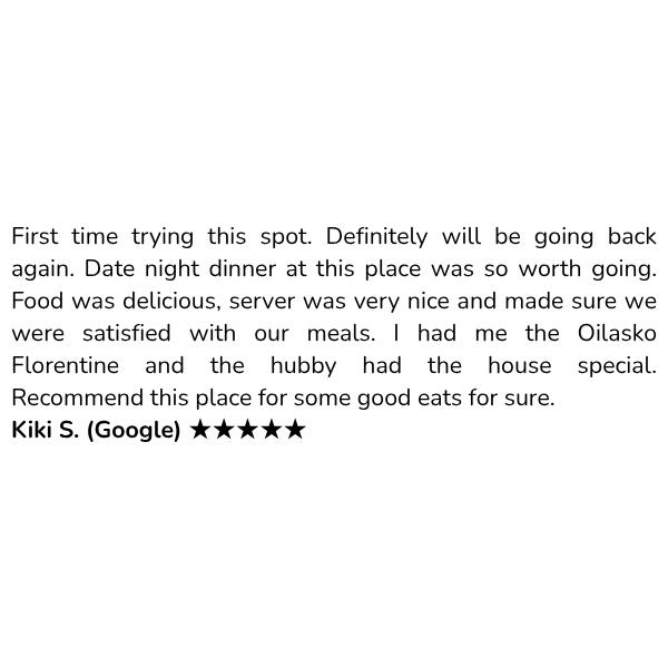 Customer review: First time trying this spot. Definitely will be going back again. Date night dinner at this place was so worth going. Food was delicious, server was very nice and made sure we were satisfied with our meals. I had me the Oilasko Florentine and the hubby had the house special. Recommend this place for some good eats for sure. Kiki S. (Google) ★★★★★