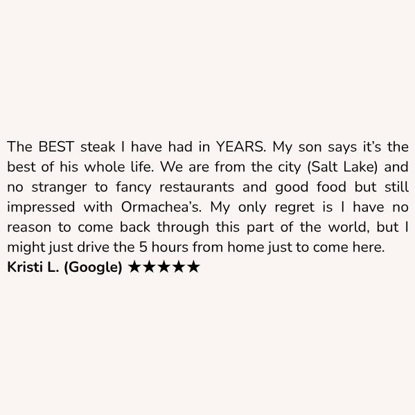 Customer review: The BEST steak I have had in YEARS. My son says it’s the best of his whole life. We are from the city (Salt Lake) and no stranger to fancy restaurants and good food but still impressed with Ormachea’s. My only regret is I have no reason to come back through this part of the world, but I might just drive the 5 hours from home just to come here. Kristi L. (Google) ★★★★★