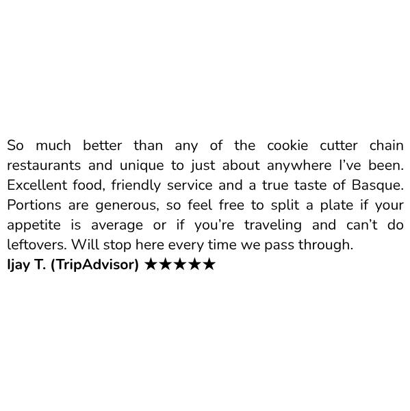Customer review: So much better than any of the cookie cutter chain restaurants and unique to just about anywhere I’ve been. Excellent food, friendly service and a true taste of Basque. Portions are generous, so feel free to split a plate if your appetite is average or if you’re traveling and can’t do leftovers. Will stop here every time we pass through. Ijay T. (TripAdvisor) ★★★★★